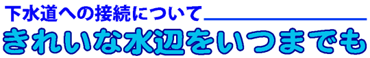 下水道への接続について　きれいな水辺をいつまでも